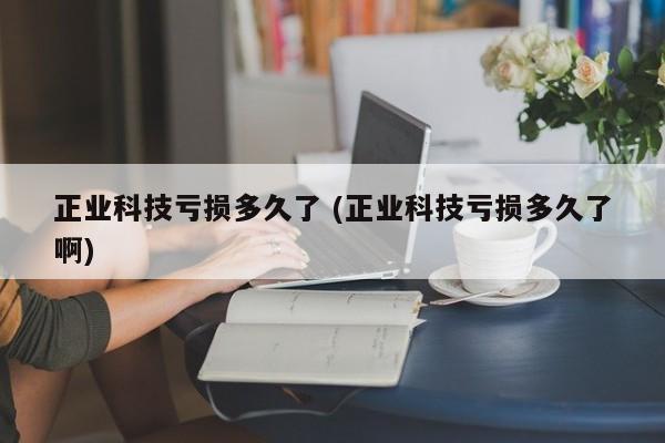 正业科技亏损多久了 (正业科技亏损多久了啊)