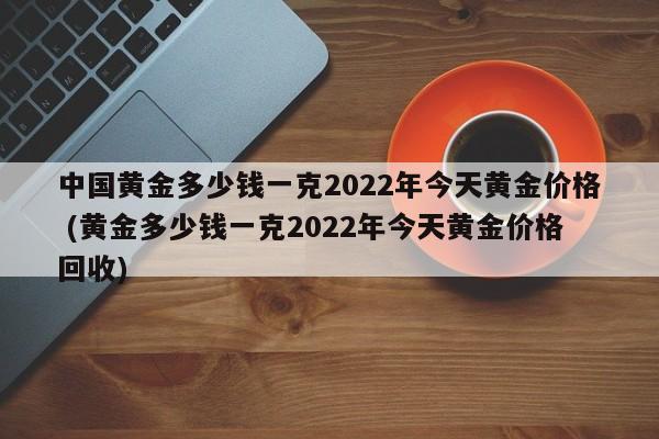 中国黄金多少钱一克2022年今天黄金价格 (黄金多少钱一克2022年今天黄金价格回收)