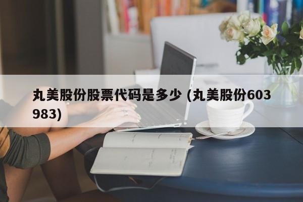 丸美股份股票代码是多少 (丸美股份603983)