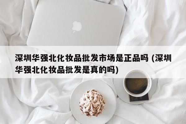 深圳华强北化妆品批发市场是正品吗 (深圳华强北化妆品批发是真的吗)