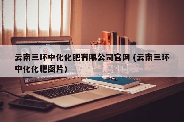 云南三环中化化肥有限公司官网 (云南三环中化化肥图片)