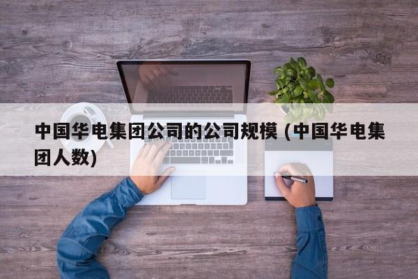 中国华电集团公司的公司规模 (中国华电集团人数)