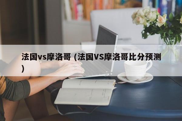 法国vs摩洛哥 (法国VS摩洛哥比分预测)