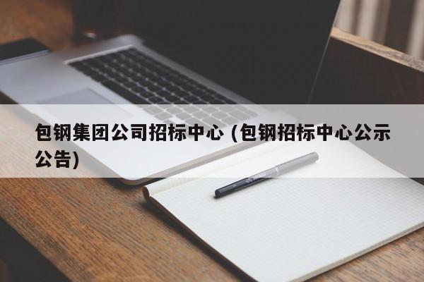 包钢集团公司招标中心 (包钢招标中心公示公告)