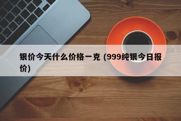 银价今天什么价格一克 (999纯银今日报价)