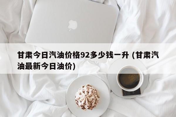 甘肃今日汽油价格92多少钱一升 (甘肃汽油最新今日油价)