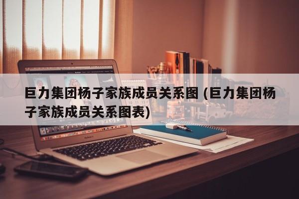 巨力集团杨子家族成员关系图 (巨力集团杨子家族成员关系图表)