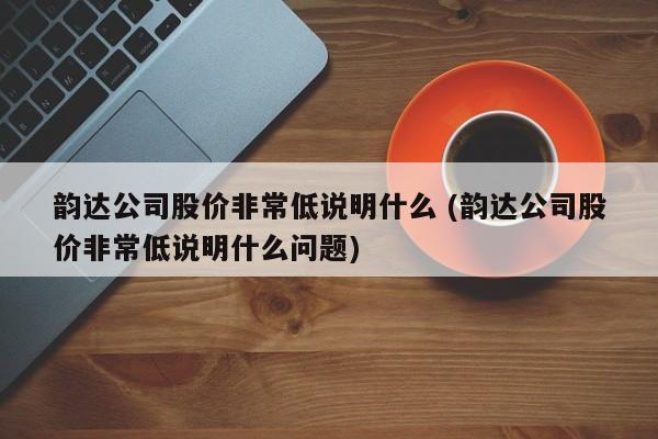 韵达公司股价非常低说明什么 (韵达公司股价非常低说明什么问题)