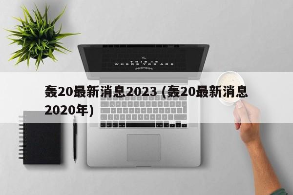 轰20最新消息2023 (轰20最新消息2020年)