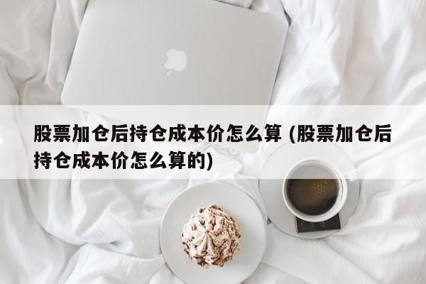 股票加仓后持仓成本价怎么算 (股票加仓后持仓成本价怎么算的)