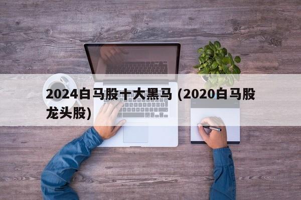 2024白马股十大黑马 (2020白马股龙头股)