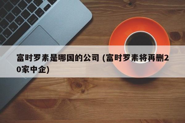 富时罗素是哪国的公司 (富时罗素将再删20家中企)