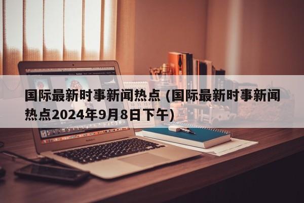 国际最新时事新闻热点 (国际最新时事新闻热点2024年9月8日下午)