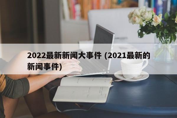 2022最新新闻大事件 (2021最新的新闻事件)