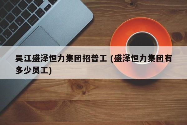 吴江盛泽恒力集团招普工 (盛泽恒力集团有多少员工)