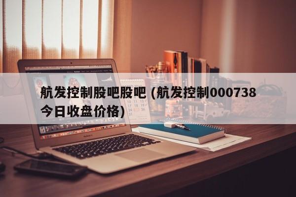 航发控制股吧股吧 (航发控制000738今日收盘价格)