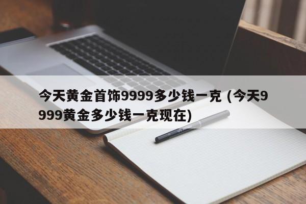 今天黄金首饰9999多少钱一克 (今天9999黄金多少钱一克现在)