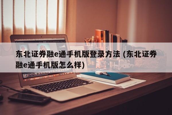 东北证券融e通手机版登录方法 (东北证券融e通手机版怎么样)