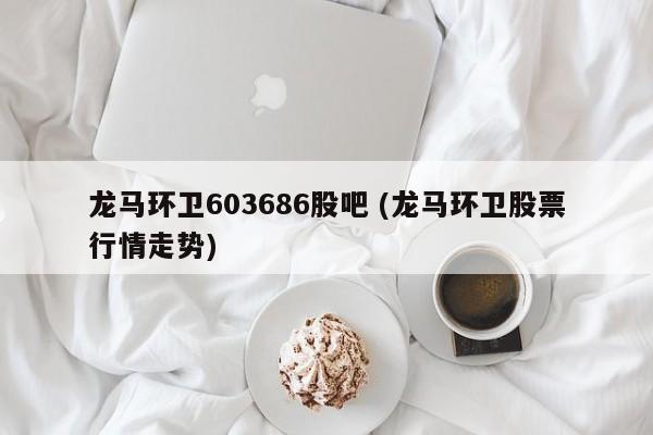 龙马环卫603686股吧 (龙马环卫股票行情走势)