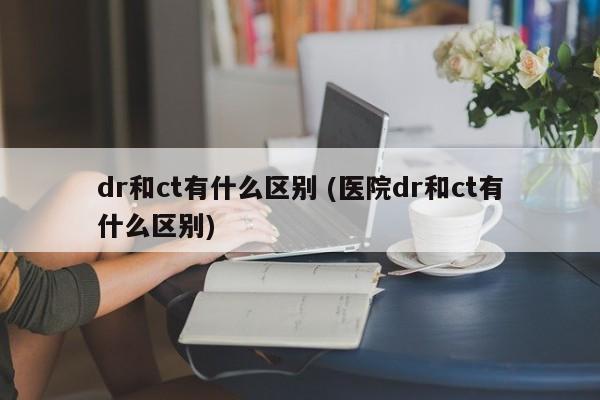 dr和ct有什么区别 (医院dr和ct有什么区别)