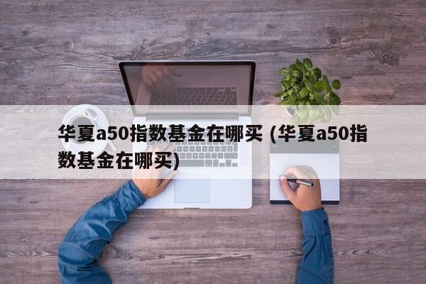 华夏a50指数基金在哪买 (华夏a50指数基金在哪买)