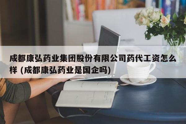 成都康弘药业集团股份有限公司药代工资怎么样 (成都康弘药业是国企吗)