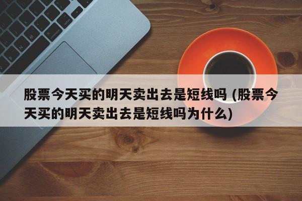 股票今天买的明天卖出去是短线吗 (股票今天买的明天卖出去是短线吗为什么)