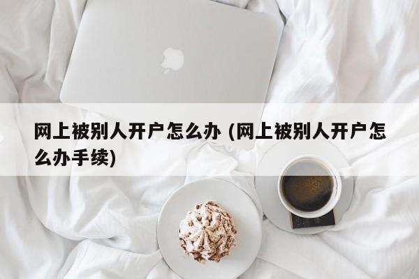 网上被别人开户怎么办 (网上被别人开户怎么办手续)