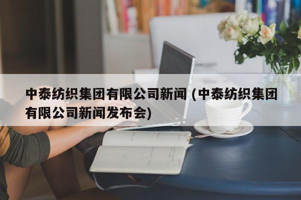 中泰纺织集团有限公司新闻 (中泰纺织集团有限公司新闻发布会)