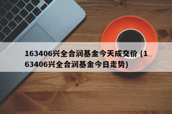 163406兴全合润基金今天成交价 (163406兴全合润基金今日走势)