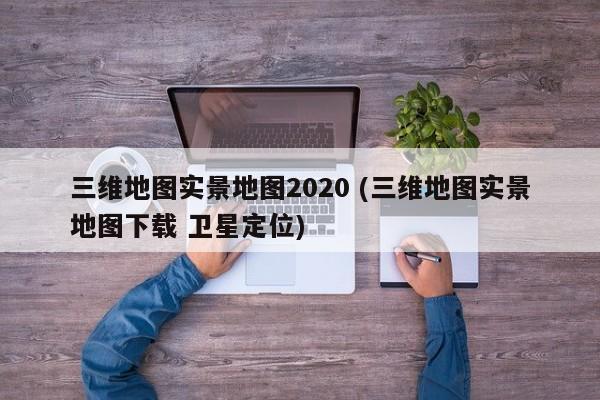 三维地图实景地图2020 (三维地图实景地图下载 卫星定位)