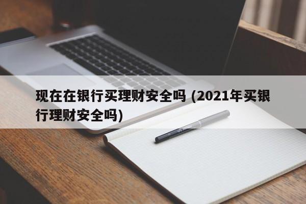 现在在银行买理财安全吗 (2021年买银行理财安全吗)