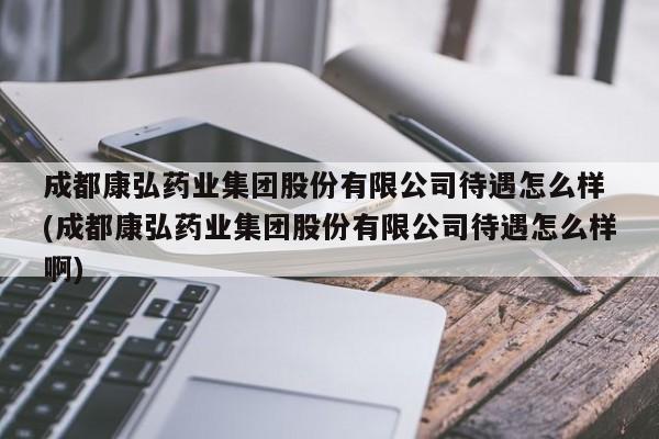 成都康弘药业集团股份有限公司待遇怎么样 (成都康弘药业集团股份有限公司待遇怎么样啊)