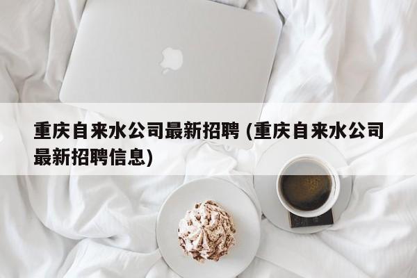 重庆自来水公司最新招聘 (重庆自来水公司最新招聘信息)