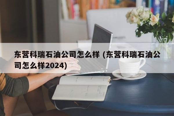 东营科瑞石油公司怎么样 (东营科瑞石油公司怎么样2024)