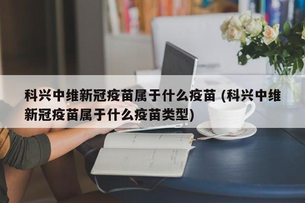 科兴中维新冠疫苗属于什么疫苗 (科兴中维新冠疫苗属于什么疫苗类型)