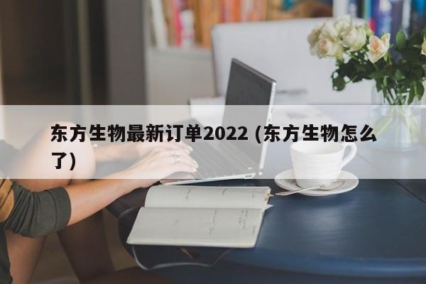 东方生物最新订单2022 (东方生物怎么了)