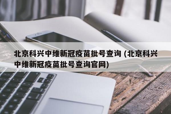 北京科兴中维新冠疫苗批号查询 (北京科兴中维新冠疫苗批号查询官网)