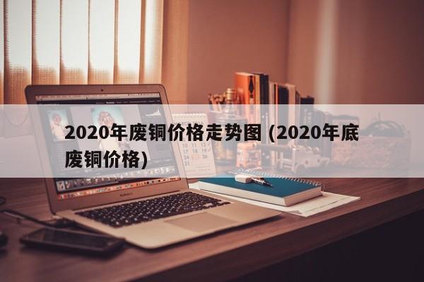 2020年废铜价格走势图 (2020年底废铜价格)