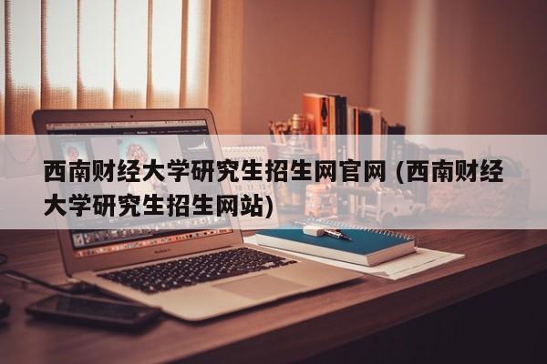 西南财经大学研究生招生网官网 (西南财经大学研究生招生网站)