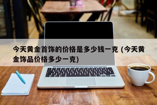 今天黄金首饰的价格是多少钱一克 (今天黄金饰品价格多少一克)