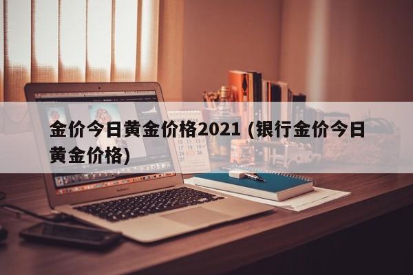 金价今日黄金价格2021 (银行金价今日黄金价格)