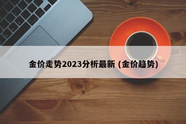 金价走势2023分析最新 (金价趋势)