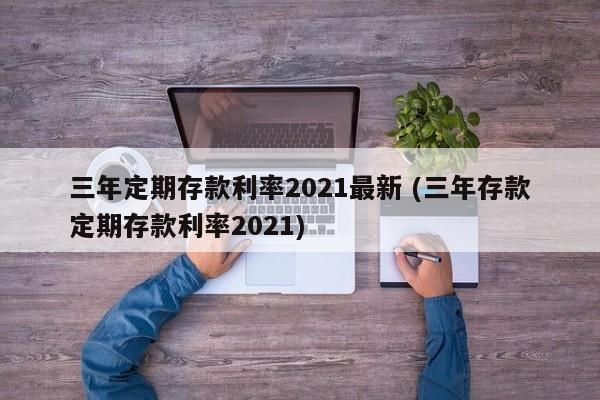 三年定期存款利率2021最新 (三年存款定期存款利率2021)