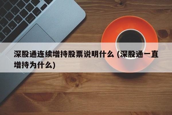 深股通连续增持股票说明什么 (深股通一直增持为什么)