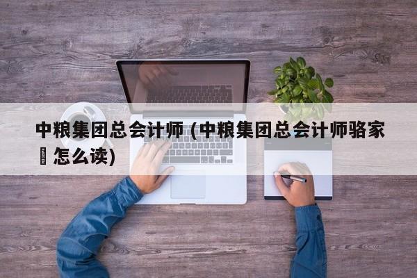 中粮集团总会计师 (中粮集团总会计师骆家駹怎么读)