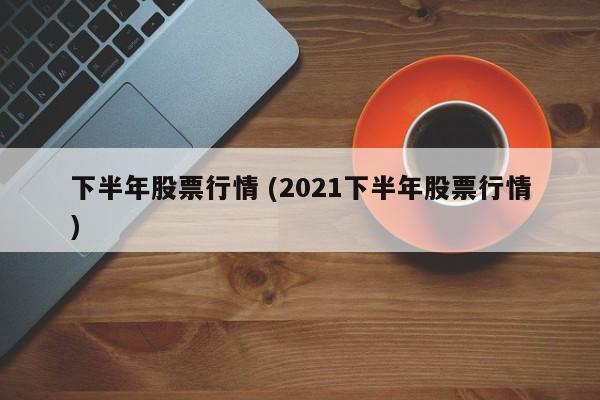 下半年股票行情 (2021下半年股票行情)